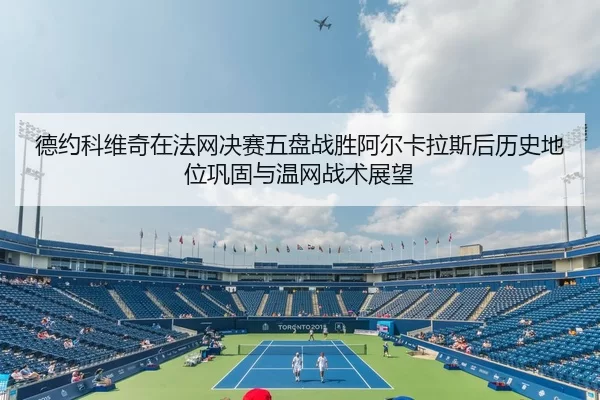 德约科维奇在法网决赛五盘战胜阿尔卡拉斯后历史地位巩固与温网战术展望