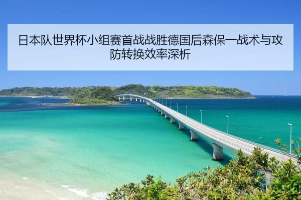 日本队世界杯小组赛首战战胜德国后森保一战术与攻防转换效率深析