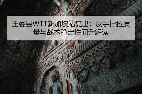 王曼昱WTT新加坡站复出：反手拧拉质量与战术稳定性回升解读