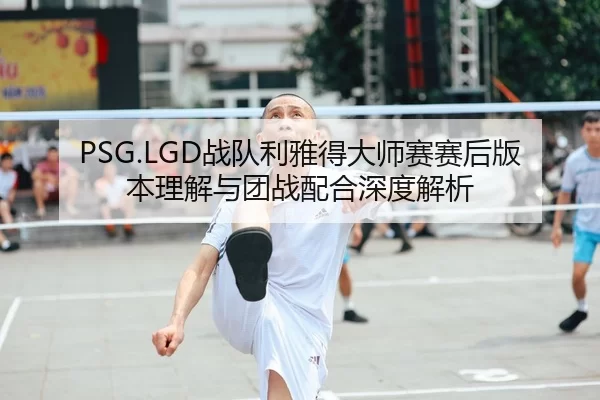 PSG.LGD战队利雅得大师赛赛后版本理解与团战配合深度解析