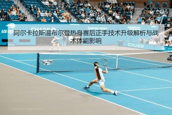 阿尔卡拉斯温布尔登热身赛后正手技术升级解析与战术体能影响